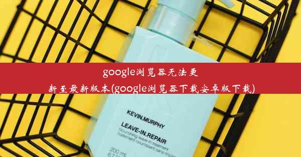 google浏览器无法更新至最新版本(google浏览器下载安卓版下载)