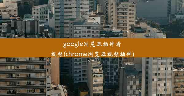 google浏览器插件看视频(chrome浏览器视频插件)