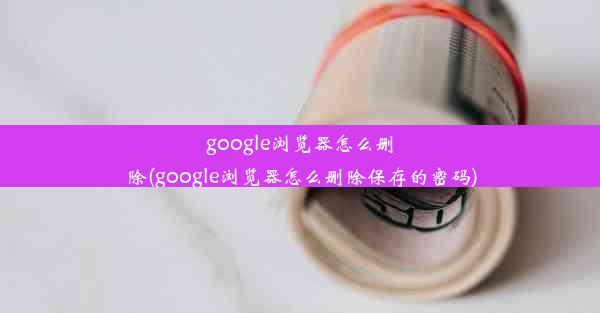 google浏览器怎么删除(google浏览器怎么删除保存的密码)