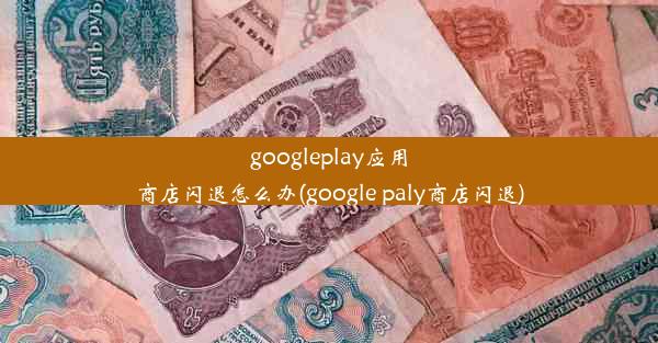 googleplay应用商店闪退怎么办(google paly商店闪退)