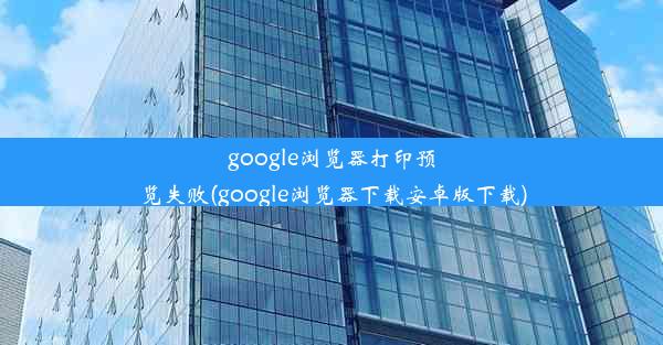 google浏览器打印预览失败(google浏览器下载安卓版下载)