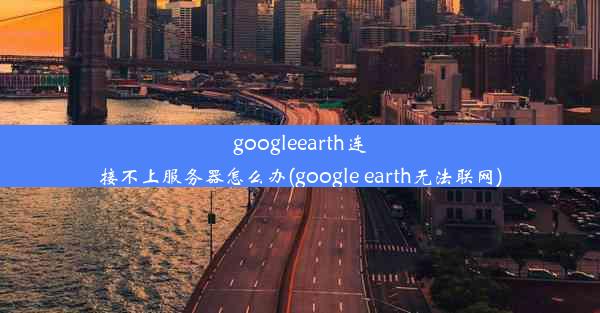 googleearth连接不上服务器怎么办(google earth无法联网)