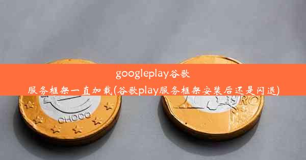 googleplay谷歌服务框架一直加载(谷歌play服务框架安装后还是闪退)