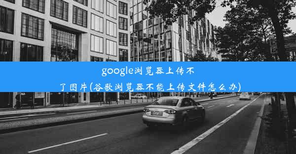 google浏览器上传不了图片(谷歌浏览器不能上传文件怎么办)