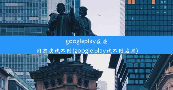 googleplay在应用商店找不到(google play找不到应用)