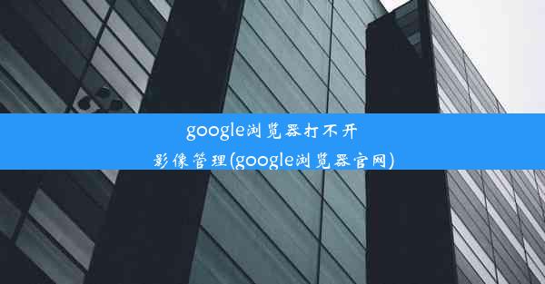 google浏览器打不开影像管理(google浏览器官网)