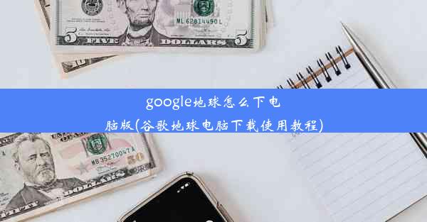 google地球怎么下电脑版(谷歌地球电脑下载使用教程)