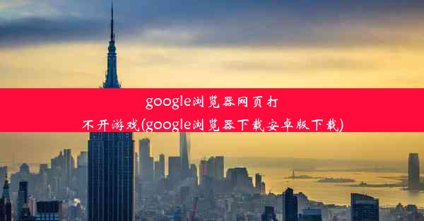 google浏览器网页打不开游戏(google浏览器下载安卓版下载)