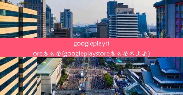 googleplaystore怎么登(googleplaystore怎么登不上去)