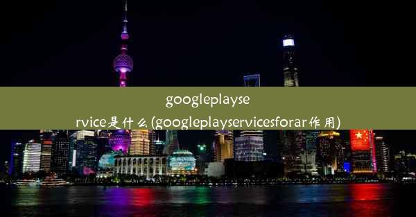 googleplayservice是什么(googleplayservicesforar作用)