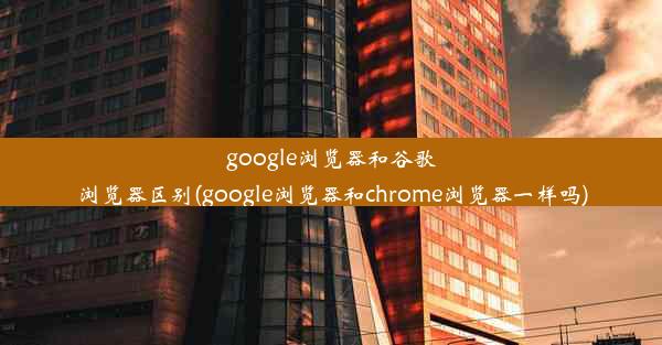 google浏览器和谷歌浏览器区别(google浏览器和chrome浏览器一样吗)