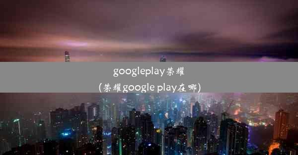 googleplay荣耀(荣耀google play在哪)