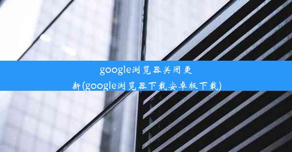 google浏览器关闭更新(google浏览器下载安卓版下载)