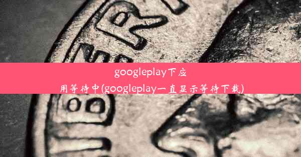 googleplay下应用等待中(googleplay一直显示等待下载)