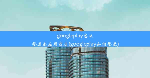 googleplay怎么登进去应用商店(googleplay如何登录)