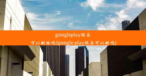 googleplay服务可以删除吗(google play服务可以删吗)