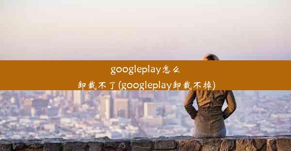 googleplay怎么卸载不了(googleplay卸载不掉)