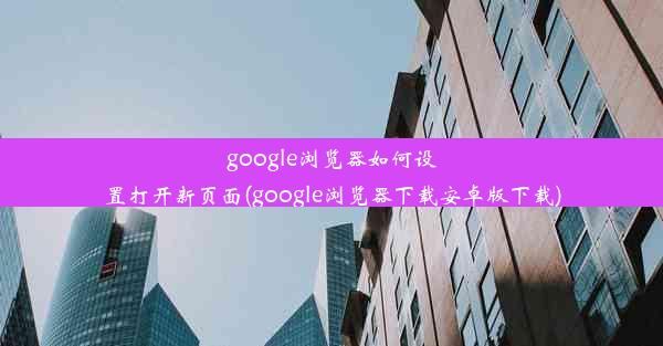 google浏览器如何设置打开新页面(google浏览器下载安卓版下载)