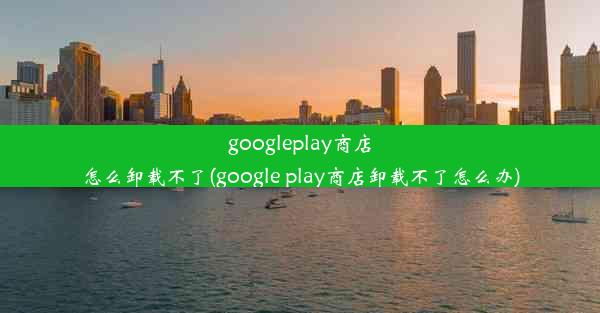 googleplay商店怎么卸载不了(google play商店卸载不了怎么办)