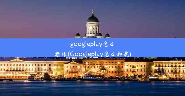 googleplay怎么操作(Googleplay怎么卸载)