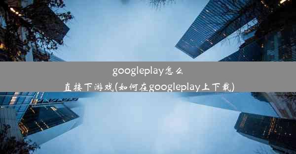 googleplay怎么直接下游戏(如何在googleplay上下载)