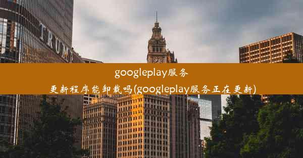 googleplay服务更新程序能卸载吗(googleplay服务正在更新)