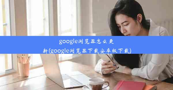 google浏览器怎么更新(google浏览器下载安卓版下载)