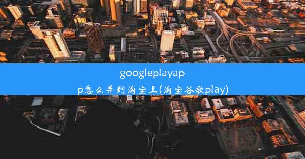 googleplayapp怎么弄到淘宝上(淘宝谷歌play)