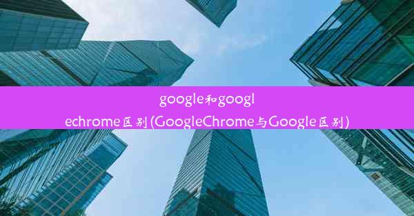 google和googlechrome区别(GoogleChrome与Google区别)