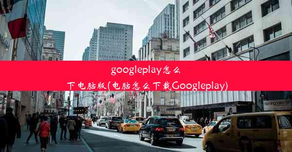 googleplay怎么下电脑版(电脑怎么下载Googleplay)