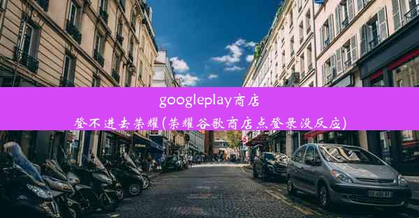 googleplay商店登不进去荣耀(荣耀谷歌商店点登录没反应)