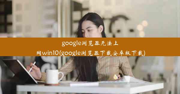 google浏览器无法上网win10(google浏览器下载安卓版下载)