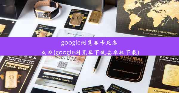 google浏览器卡死怎么办(google浏览器下载安卓版下载)