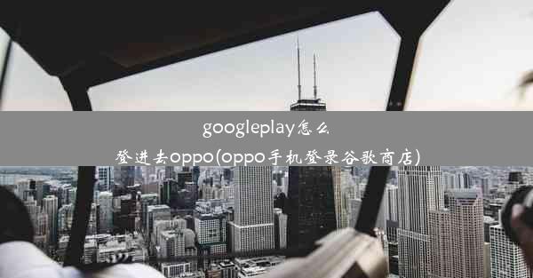 googleplay怎么登进去oppo(oppo手机登录谷歌商店)