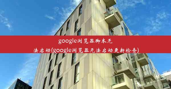 google浏览器脚本无法启动(google浏览器无法启动更新检查)