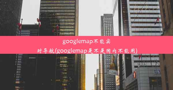 googlemap不能实时导航(googlemap是不是国内不能用)