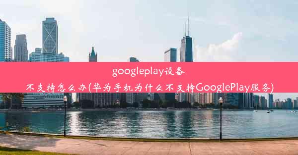 googleplay设备不支持怎么办(华为手机为什么不支持GooglePlay服务)