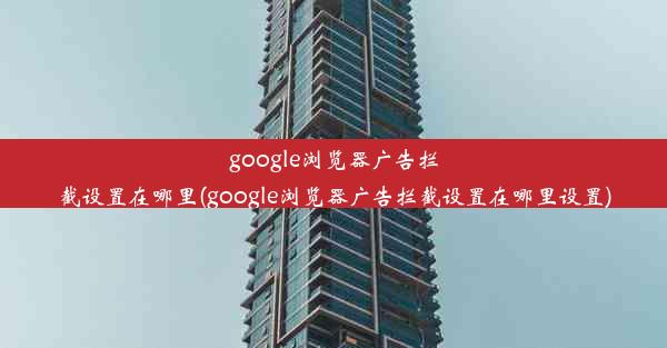 google浏览器广告拦截设置在哪里(google浏览器广告拦截设置在哪里设置)