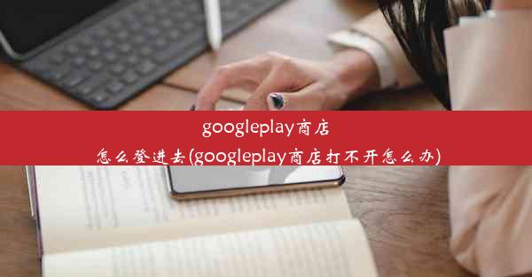 googleplay商店怎么登进去(googleplay商店打不开怎么办)