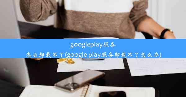 googleplay服务怎么卸载不了(google play服务卸载不了怎么办)