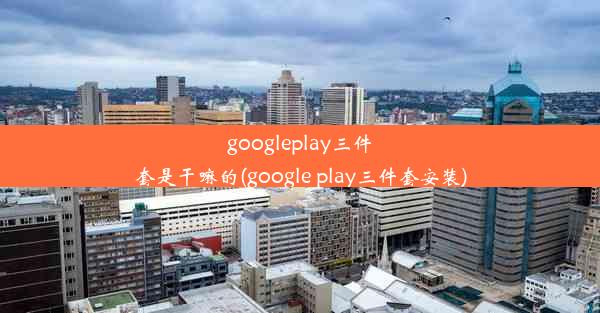 googleplay三件套是干嘛的(google play三件套安装)