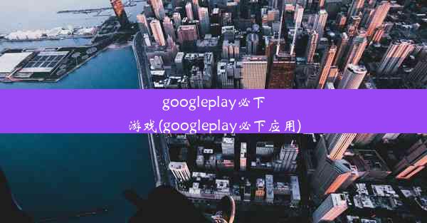 googleplay必下游戏(googleplay必下应用)