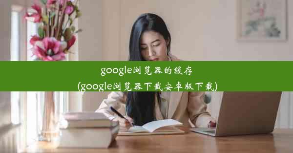 google浏览器的缓存(google浏览器下载安卓版下载)