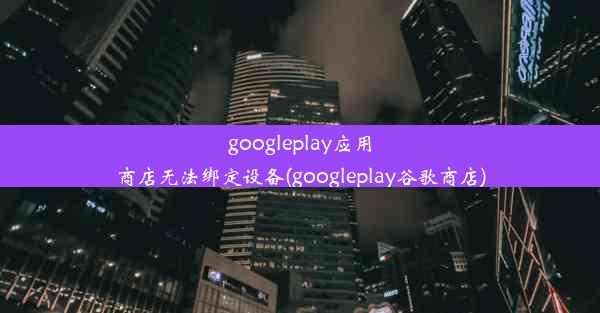 googleplay应用商店无法绑定设备(googleplay谷歌商店)