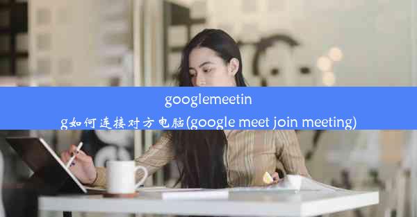 googlemeeting如何连接对方电脑(google meet join meeting)