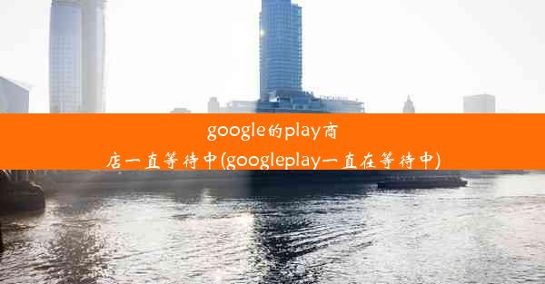 google的play商店一直等待中(googleplay一直在等待中)