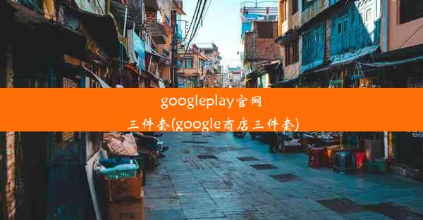 googleplay官网三件套(google商店三件套)