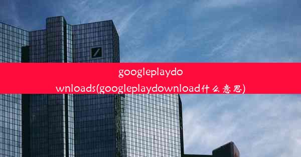 googleplaydownloads(googleplaydownload什么意思)