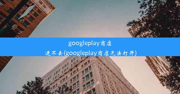 googleplay商店进不去(googleplay商店无法打开)