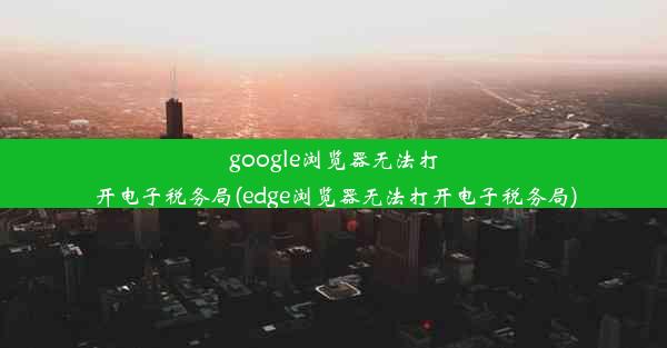 google浏览器无法打开电子税务局(edge浏览器无法打开电子税务局)